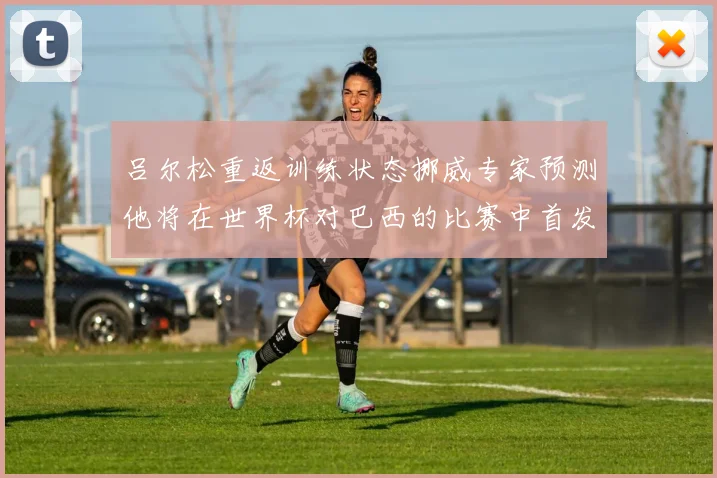 吕尔松重返训练状态挪威专家预测他将在世界杯对巴西的比赛中首发出战