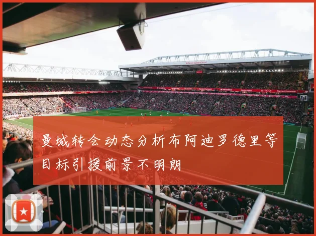 曼城转会动态分析布阿迪罗德里等目标引援前景不明朗